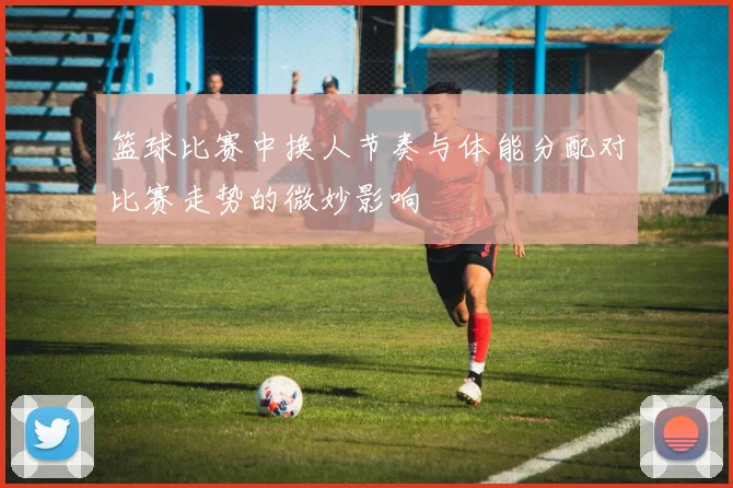 篮球比赛中换人节奏与体能分配对比赛走势的微妙影响