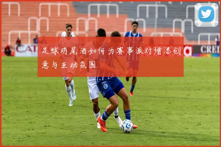 足球鸡尾酒如何为赛事派对增添创意与互动氛围