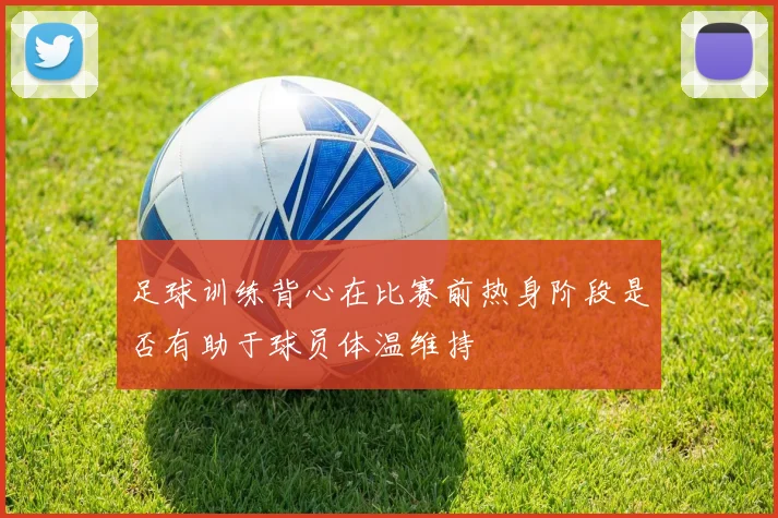 足球训练背心在比赛前热身阶段是否有助于球员体温维持