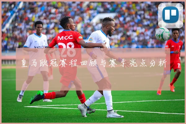 皇马欧冠赛程回顾与赛季亮点分析